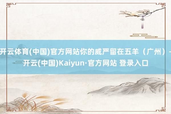 开云体育(中国)官方网站你的威严留在五羊（广州）-开云(中国)Kaiyun·官方网站 登录入口