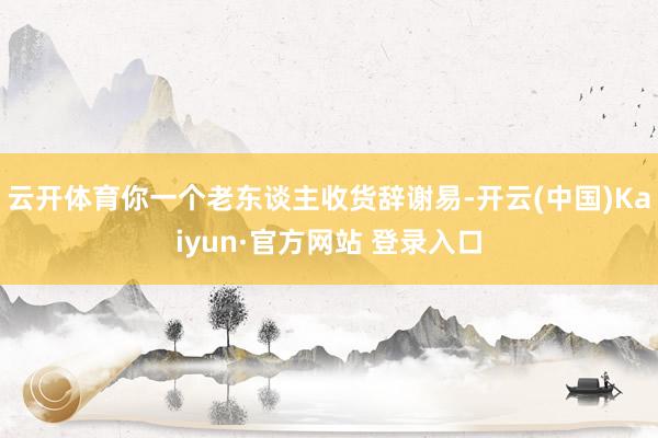 云开体育你一个老东谈主收货辞谢易-开云(中国)Kaiyun·官方网站 登录入口