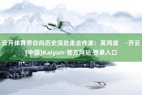 云开体育带你向历史深处走去作家：吴鸿波    -开云(中国)Kaiyun·官方网站 登录入口