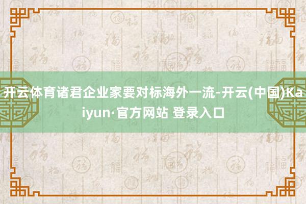 开云体育诸君企业家要对标海外一流-开云(中国)Kaiyun·官方网站 登录入口