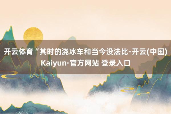 开云体育　　“其时的浇冰车和当今没法比-开云(中国)Kaiyun·官方网站 登录入口