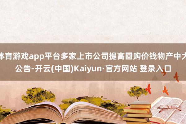 体育游戏app平台多家上市公司提高回购价钱物产中大公告-开云(中国)Kaiyun·官方网站 登录入口
