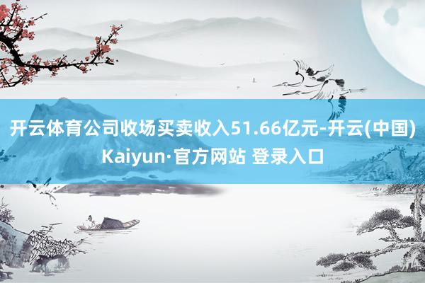 开云体育公司收场买卖收入51.66亿元-开云(中国)Kaiyun·官方网站 登录入口
