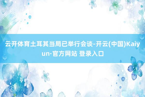 云开体育土耳其当局已举行会谈-开云(中国)Kaiyun·官方网站 登录入口