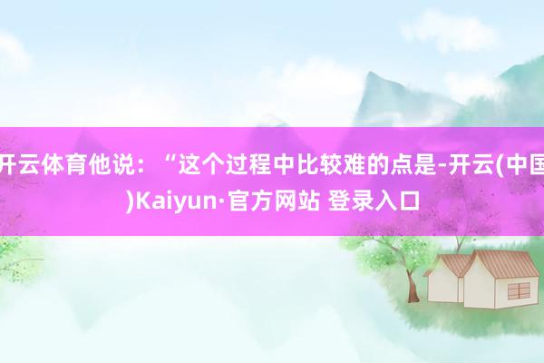 开云体育他说：“这个过程中比较难的点是-开云(中国)Kaiyun·官方网站 登录入口