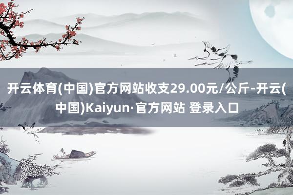 开云体育(中国)官方网站收支29.00元/公斤-开云(中国)Kaiyun·官方网站 登录入口