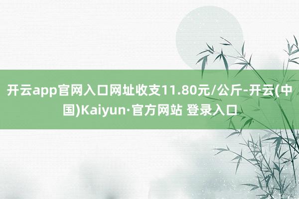 开云app官网入口网址收支11.80元/公斤-开云(中国)Kaiyun·官方网站 登录入口