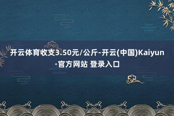 开云体育收支3.50元/公斤-开云(中国)Kaiyun·官方网站 登录入口
