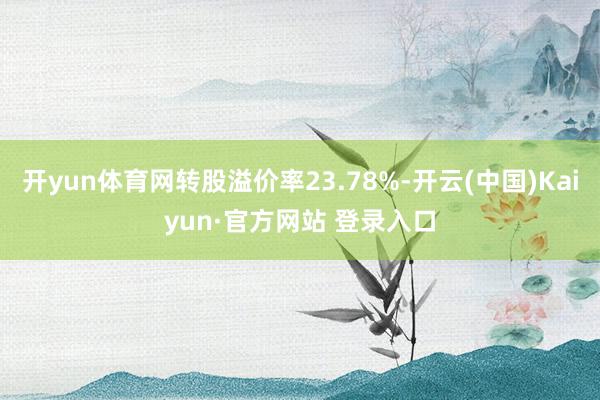 开yun体育网转股溢价率23.78%-开云(中国)Kaiyun·官方网站 登录入口
