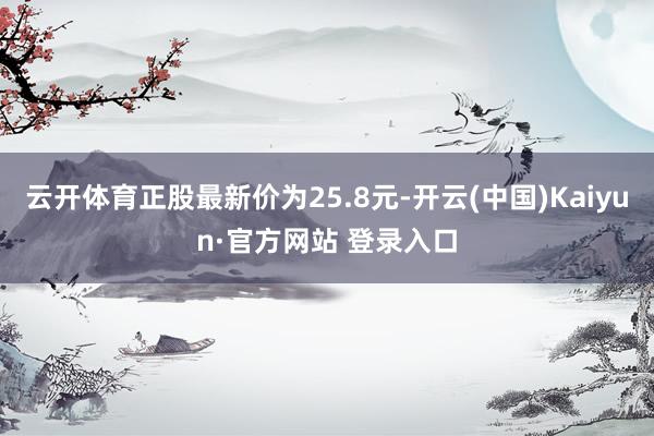 云开体育正股最新价为25.8元-开云(中国)Kaiyun·官方网站 登录入口