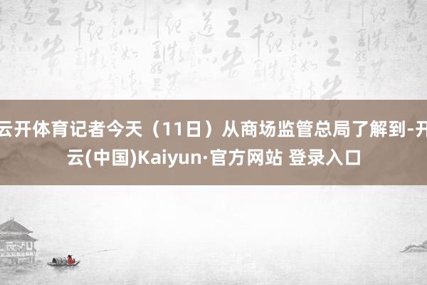 云开体育记者今天（11日）从商场监管总局了解到-开云(中国)Kaiyun·官方网站 登录入口