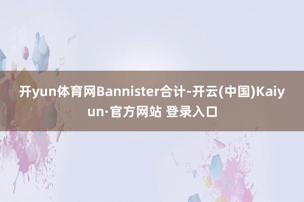 开yun体育网Bannister合计-开云(中国)Kaiyun·官方网站 登录入口