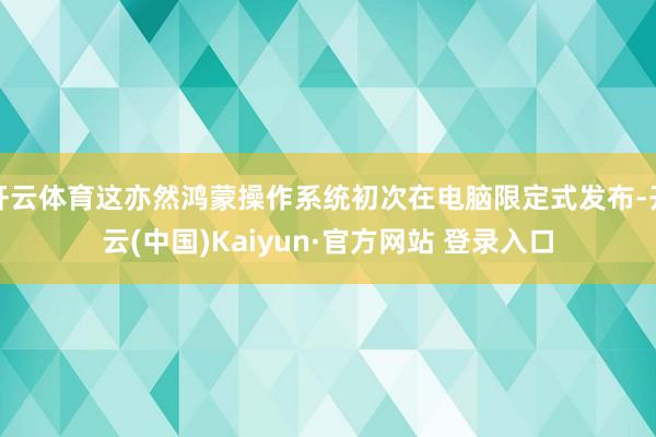 开云体育这亦然鸿蒙操作系统初次在电脑限定式发布-开云(中国)Kaiyun·官方网站 登录入口