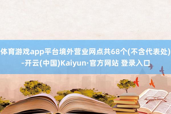 体育游戏app平台境外营业网点共68个(不含代表处)-开云(中国)Kaiyun·官方网站 登录入口