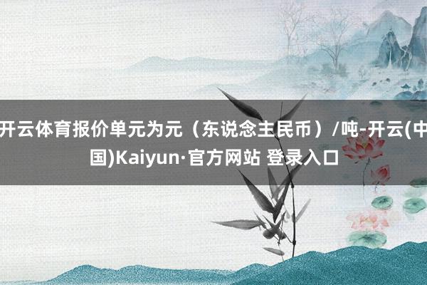 开云体育报价单元为元（东说念主民币）/吨-开云(中国)Kaiyun·官方网站 登录入口