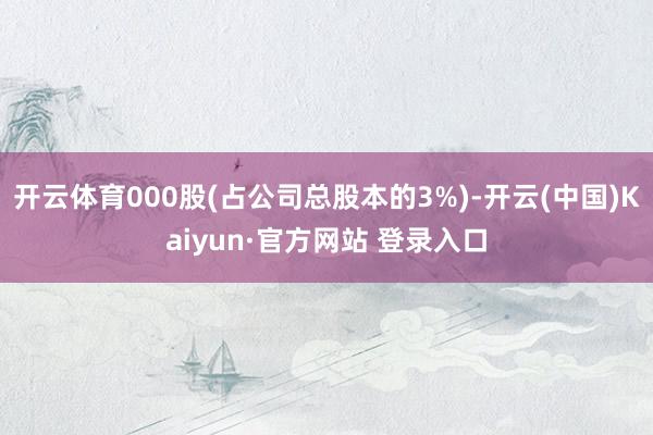 开云体育000股(占公司总股本的3%)-开云(中国)Kaiyun·官方网站 登录入口