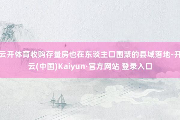 云开体育　　收购存量房也在东谈主口围聚的县域落地-开云(中国)Kaiyun·官方网站 登录入口