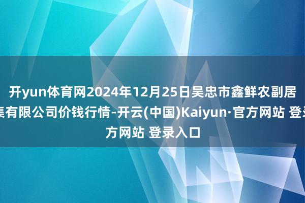 开yun体育网2024年12月25日吴忠市鑫鲜农副居品市集有限公司价钱行情-开云(中国)Kaiyun·官方网站 登录入口