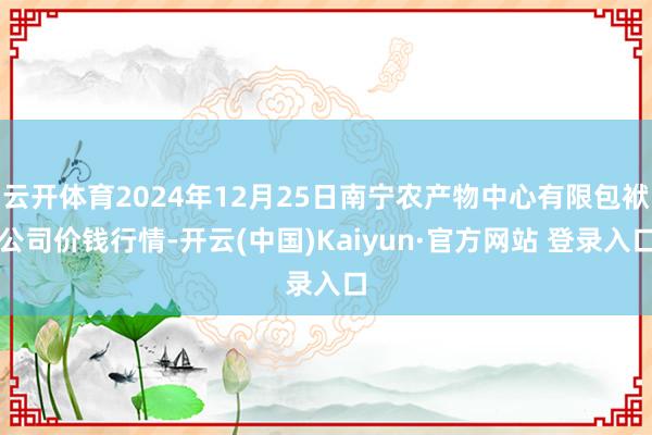 云开体育2024年12月25日南宁农产物中心有限包袱公司价钱行情-开云(中国)Kaiyun·官方网站 登录入口