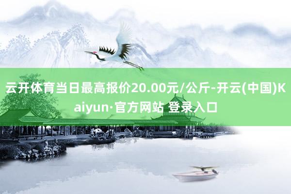 云开体育当日最高报价20.00元/公斤-开云(中国)Kaiyun·官方网站 登录入口