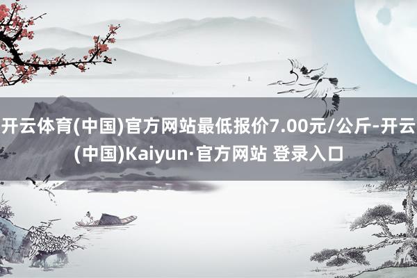 开云体育(中国)官方网站最低报价7.00元/公斤-开云(中国)Kaiyun·官方网站 登录入口
