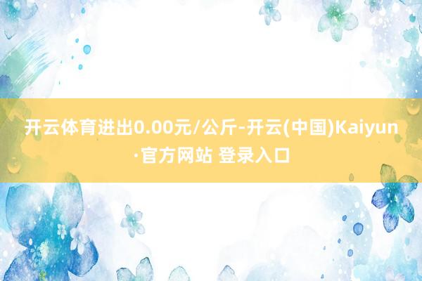 开云体育进出0.00元/公斤-开云(中国)Kaiyun·官方网站 登录入口