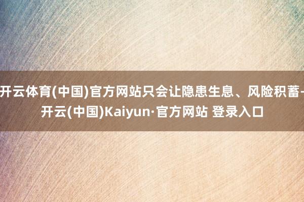 开云体育(中国)官方网站只会让隐患生息、风险积蓄-开云(中国)Kaiyun·官方网站 登录入口