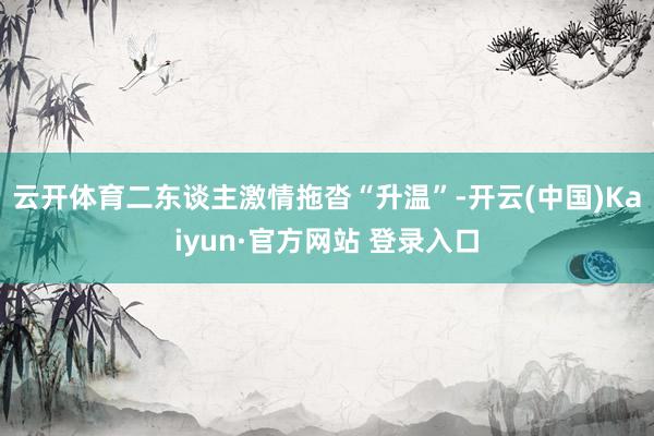 云开体育二东谈主激情拖沓“升温”-开云(中国)Kaiyun·官方网站 登录入口