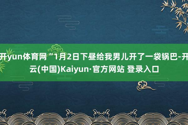 开yun体育网“1月2日下昼给我男儿开了一袋锅巴-开云(中国)Kaiyun·官方网站 登录入口