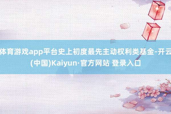体育游戏app平台史上初度最先主动权利类基金-开云(中国)Kaiyun·官方网站 登录入口
