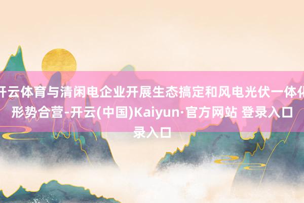 开云体育与清闲电企业开展生态搞定和风电光伏一体化形势合营-开云(中国)Kaiyun·官方网站 登录入口