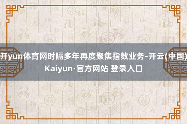 开yun体育网时隔多年再度聚焦指数业务-开云(中国)Kaiyun·官方网站 登录入口