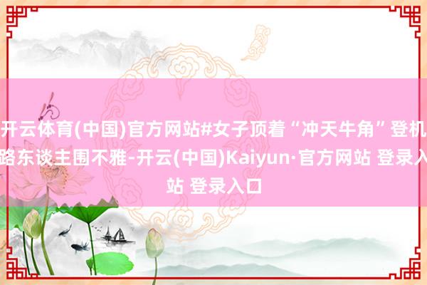 开云体育(中国)官方网站#女子顶着“冲天牛角”登机引路东谈主围不雅-开云(中国)Kaiyun·官方网站 登录入口