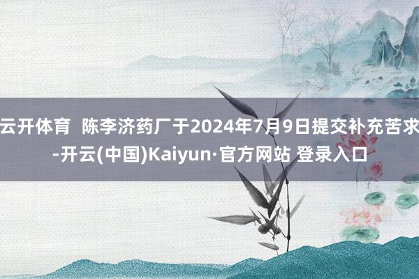 云开体育  陈李济药厂于2024年7月9日提交补充苦求-开云(中国)Kaiyun·官方网站 登录入口