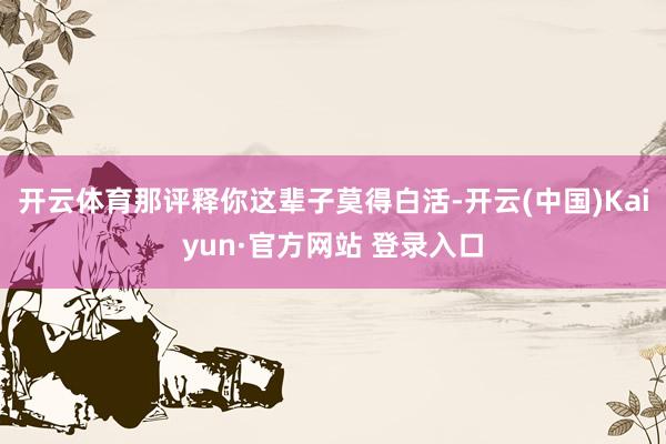 开云体育那评释你这辈子莫得白活-开云(中国)Kaiyun·官方网站 登录入口