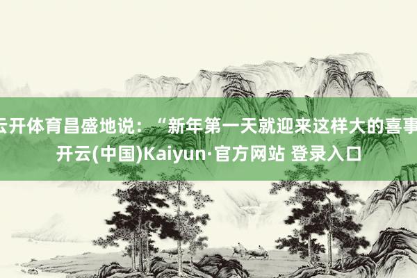 云开体育昌盛地说：“新年第一天就迎来这样大的喜事-开云(中国)Kaiyun·官方网站 登录入口
