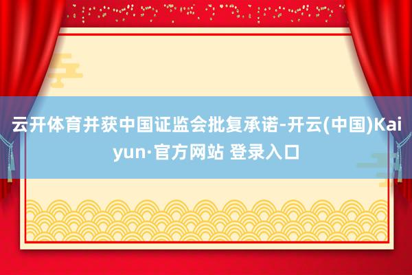 云开体育并获中国证监会批复承诺-开云(中国)Kaiyun·官方网站 登录入口