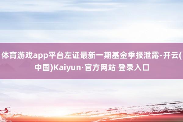 体育游戏app平台左证最新一期基金季报泄露-开云(中国)Kaiyun·官方网站 登录入口