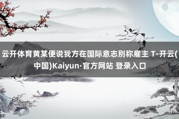 云开体育黄某便说我方在国际意志别称雇主 T-开云(中国)Kaiyun·官方网站 登录入口