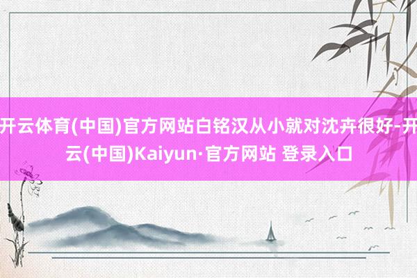 开云体育(中国)官方网站白铭汉从小就对沈卉很好-开云(中国)Kaiyun·官方网站 登录入口