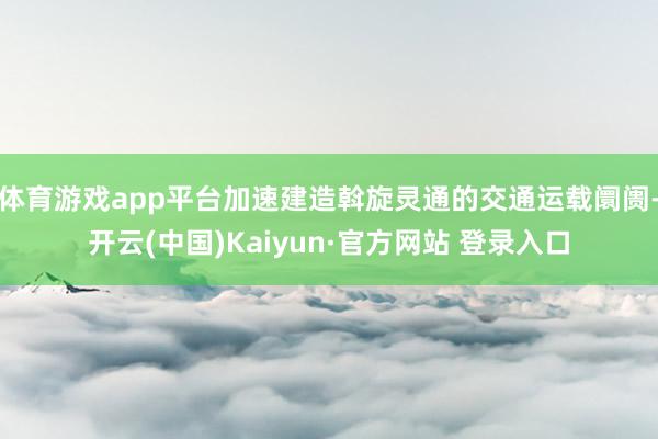 体育游戏app平台加速建造斡旋灵通的交通运载阛阓-开云(中国)Kaiyun·官方网站 登录入口