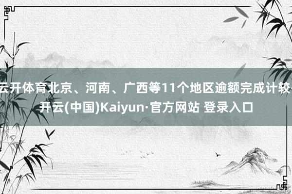 云开体育北京、河南、广西等11个地区逾额完成计较-开云(中国)Kaiyun·官方网站 登录入口