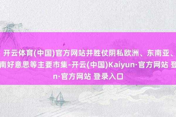 开云体育(中国)官方网站并胜仗阴私欧洲、东南亚、中东、南好意思等主要市集-开云(中国)Kaiyun·官方网站 登录入口