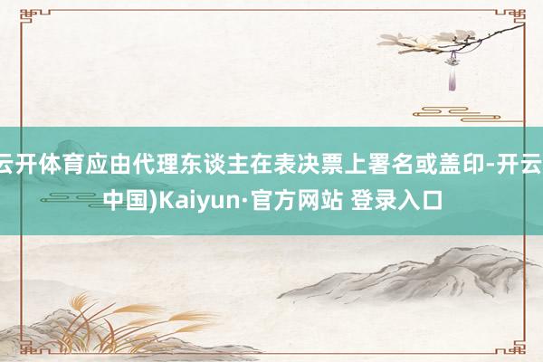 云开体育应由代理东谈主在表决票上署名或盖印-开云(中国)Kaiyun·官方网站 登录入口