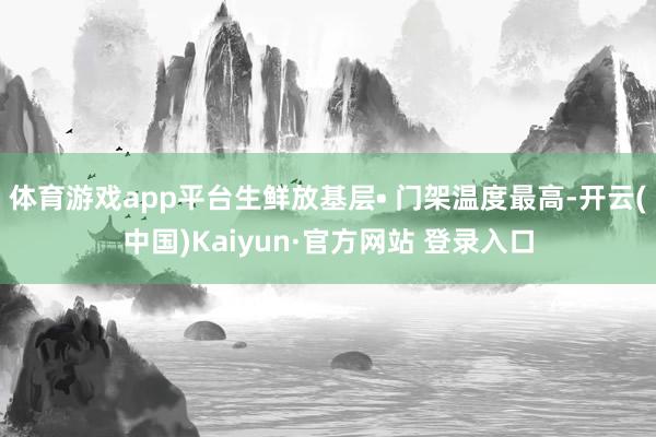 体育游戏app平台生鲜放基层• 门架温度最高-开云(中国)Kaiyun·官方网站 登录入口