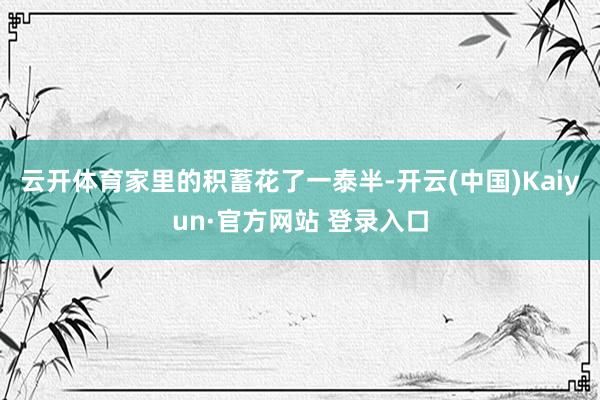 云开体育家里的积蓄花了一泰半-开云(中国)Kaiyun·官方网站 登录入口