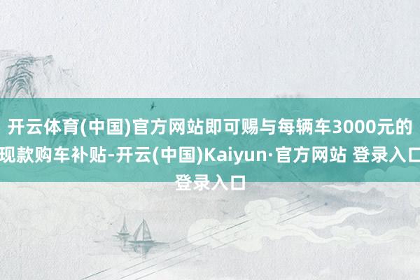开云体育(中国)官方网站即可赐与每辆车3000元的现款购车补贴-开云(中国)Kaiyun·官方网站 登录入口