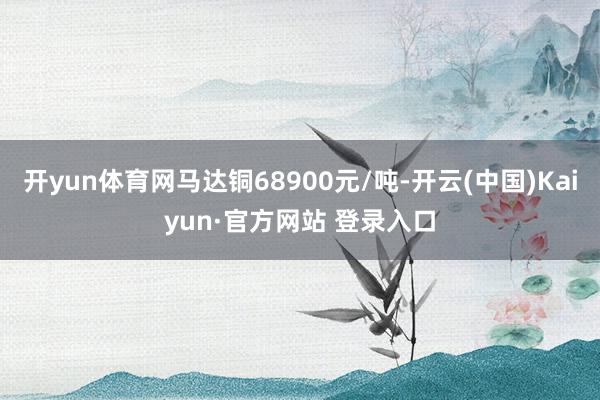 开yun体育网马达铜68900元/吨-开云(中国)Kaiyun·官方网站 登录入口