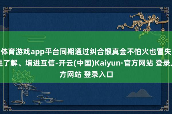体育游戏app平台同期通过纠合锻真金不怕火也冒失增进了解、增进互信-开云(中国)Kaiyun·官方网站 登录入口