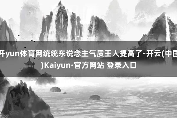 开yun体育网统统东说念主气质王人提高了-开云(中国)Kaiyun·官方网站 登录入口